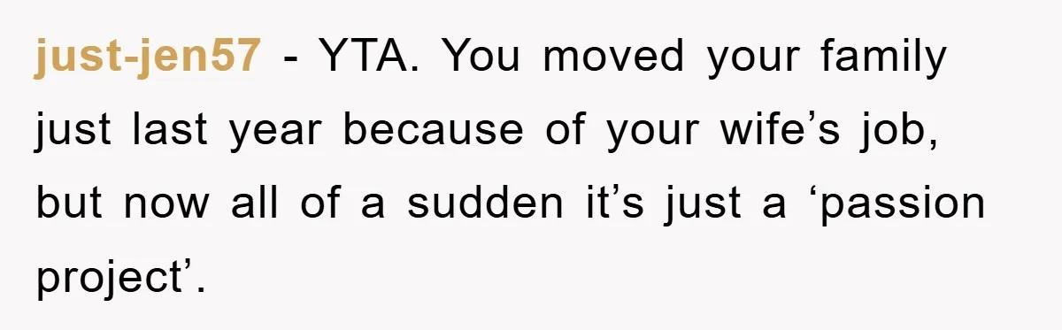 “It’s Just A Passion Project”, Man’s Comment About His Wife’s Career Sparks Family Feud just-jen57 − YTA. You moved your family just last year because of your wife’s job, but now all of a sudden it’s just a ‘passion project’.