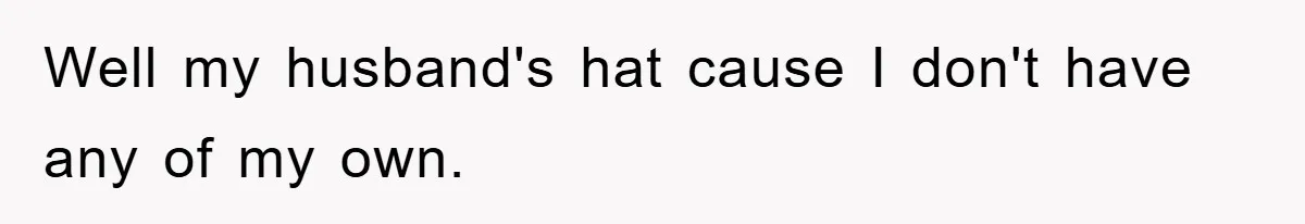 Well my husband's hat cause I don't have any of my own.