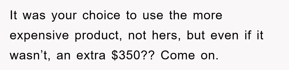 It was your choice to use the more expensive product, not hers, but even if it wasn’t, an extra $350?? Come on.