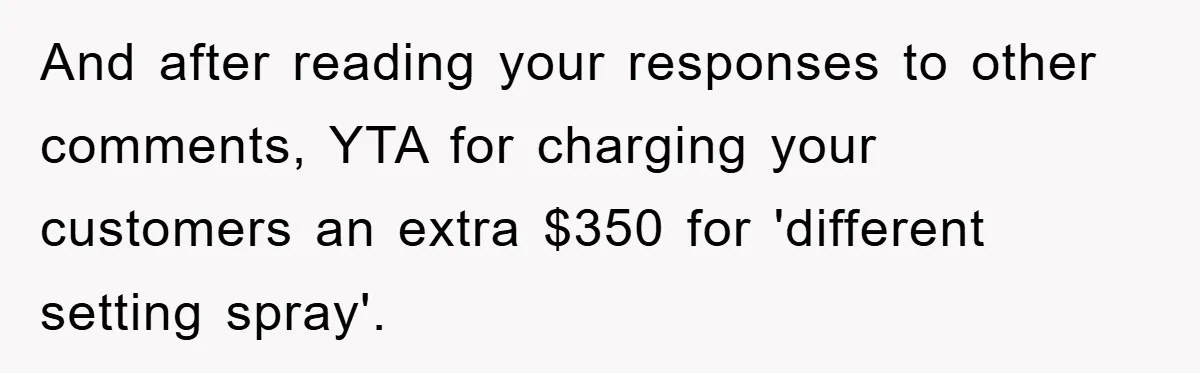 And after reading your responses to other comments, YTA for charging your customers an extra $350 for 'different setting spray'.