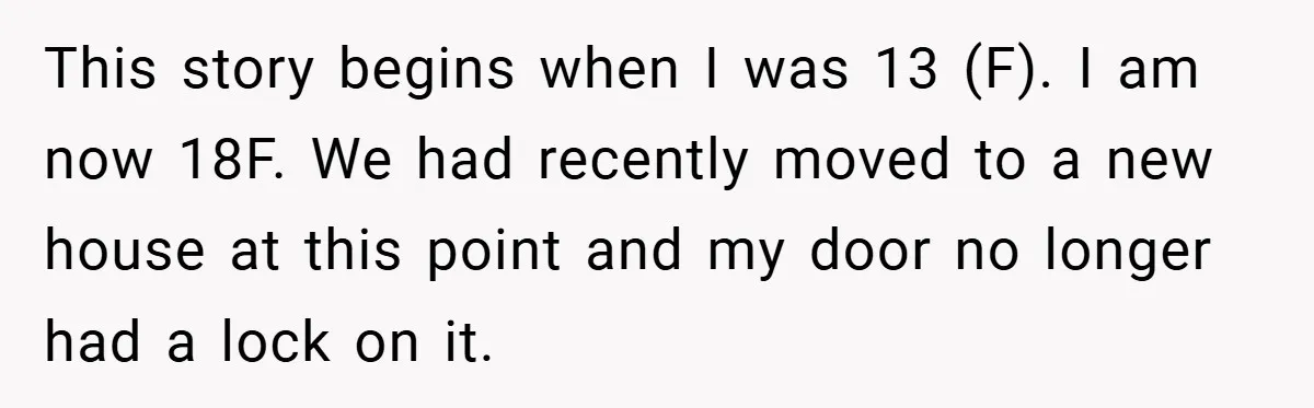 This story begins when I was 13 (F). I am now 18F. We had recently moved to a new house at this point and my door no longer had a...