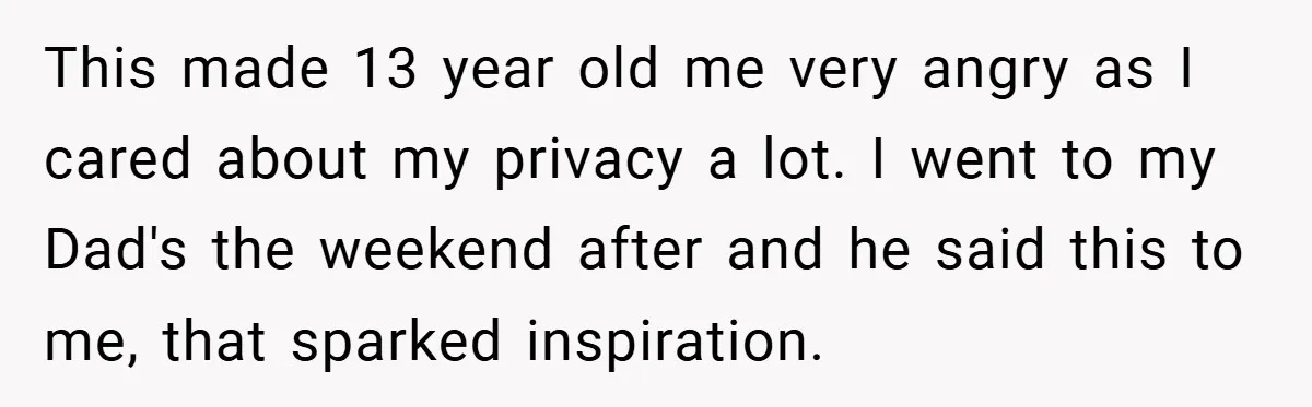 This made 13 year old me very angry as I cared about my privacy a lot. I went to my Dad's the weekend after and he said this to me,...