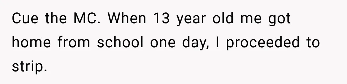 Cue the MC. When 13 year old me got home from school one day, I proceeded to strip.