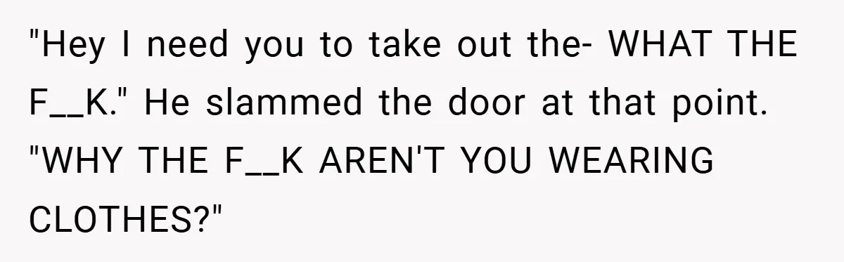 "Hey I need you to take out the- WHAT THE F__K." He slammed the door at that point. "WHY THE F__K AREN'T YOU WEARING CLOTHES?"