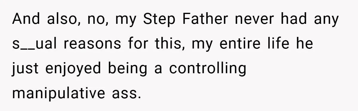 And also, no, my Step Father never had any s__ual reasons for this, my entire life he just enjoyed being a controlling manipulative ass.
