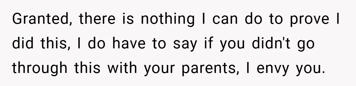 Granted, there is nothing I can do to prove I did this, I do have to say if you didn't go through this with your parents, I envy you.