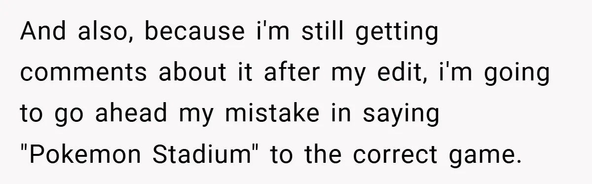 And also, because i'm still getting comments about it after my edit, i'm going to go ahead my mistake in saying "Pokemon Stadium" to the correct game.