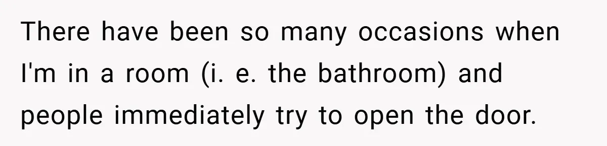 There have been so many occasions when I'm in a room (i. e. the bathroom) and people immediately try to open the door.
