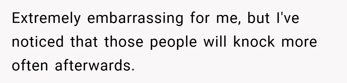 Extremely embarrassing for me, but I've noticed that those people will knock more often afterwards.