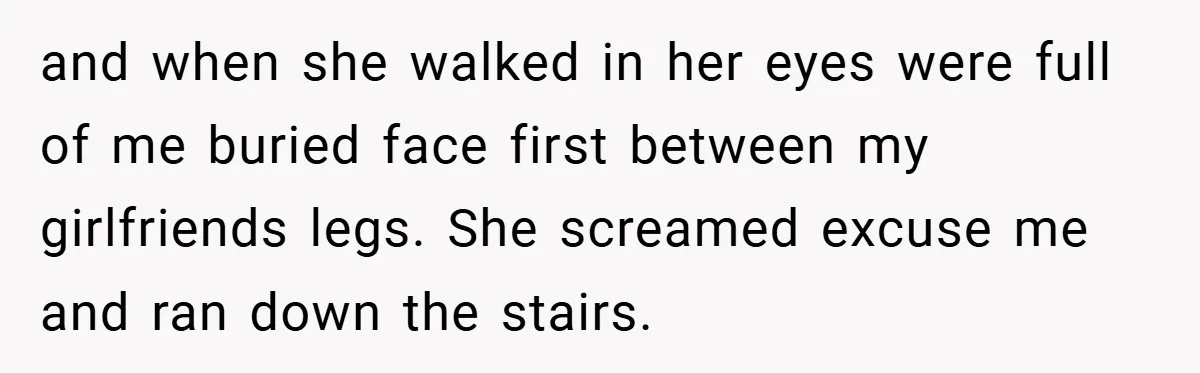 and when she walked in her eyes were full of me buried face first between my girlfriends legs. She screamed excuse me and ran down the stairs.