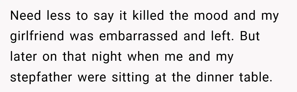 Need less to say it killed the mood and my girlfriend was embarrassed and left. But later on that night when me and my stepfather were sitting at the dinner...