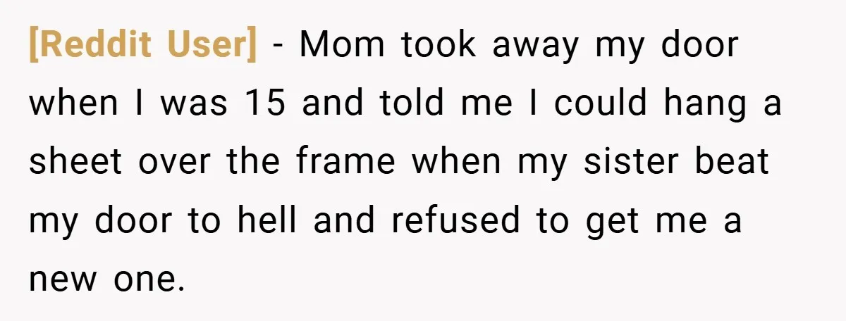 [Reddit User] − Mom took away my door when I was 15 and told me I could hang a sheet over the frame when my sister beat my door to...