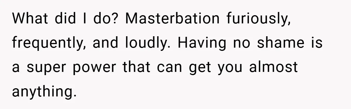 What did I do? Masterbation furiously, frequently, and loudly. Having no shame is a super power that can get you almost anything.