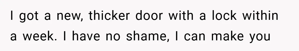 I got a new, thicker door with a lock within a week. I have no shame, I can make you
