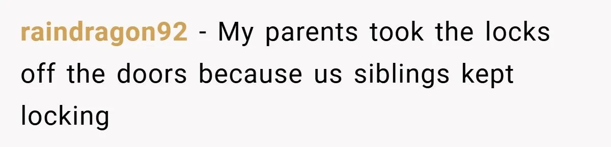raindragon92 − My parents took the locks off the doors because us siblings kept locking