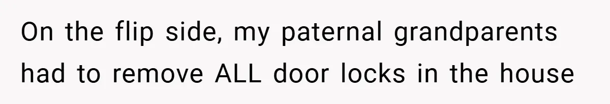 On the flip side, my paternal grandparents had to remove ALL door locks in the house