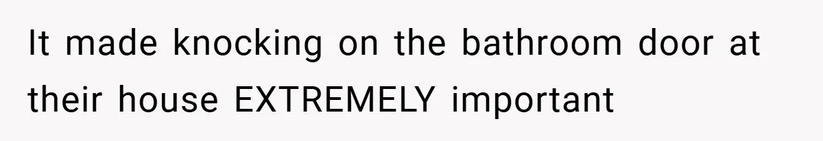 It made knocking on the bathroom door at their house EXTREMELY important