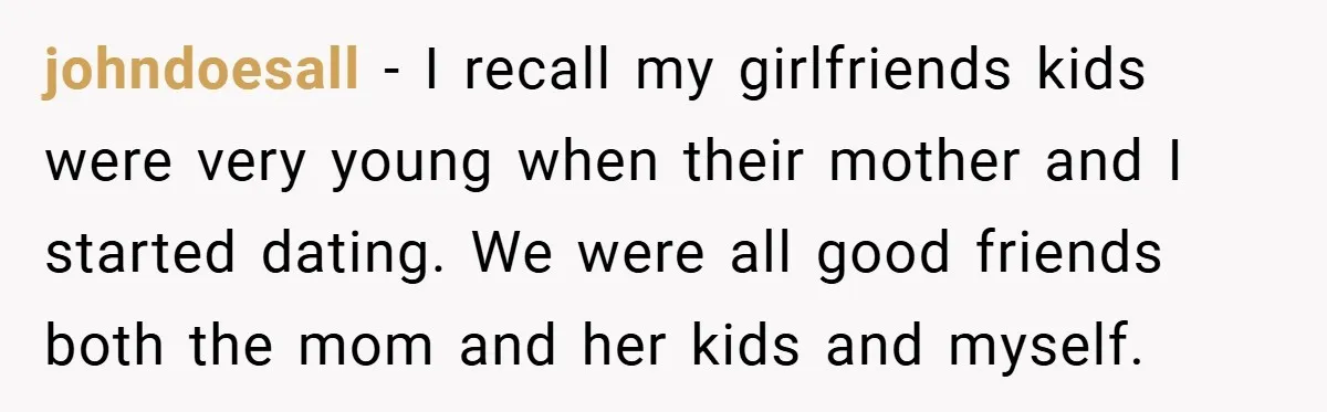 johndoesall − I recall my girlfriends kids were very young when their mother and I started dating. We were all good friends both the mom and her kids and myself.