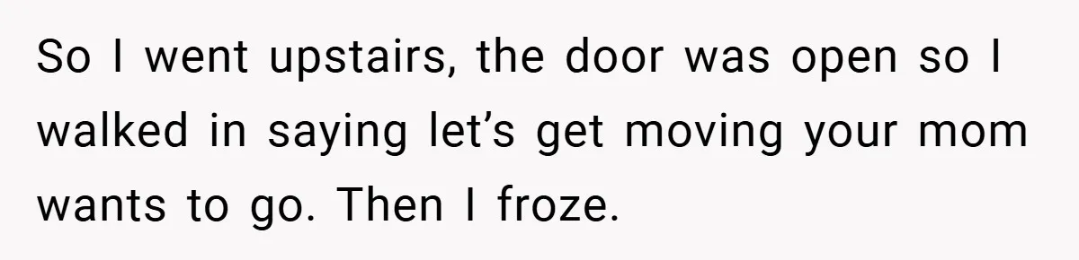 So I went upstairs, the door was open so I walked in saying let’s get moving your mom wants to go. Then I froze.