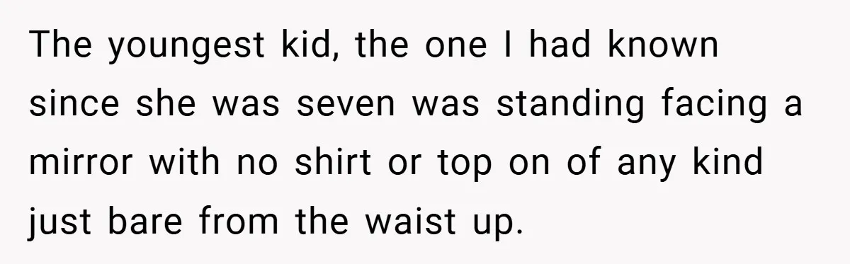 The youngest kid, the one I had known since she was seven was standing facing a mirror with no shirt or top on of any kind just bare from the...