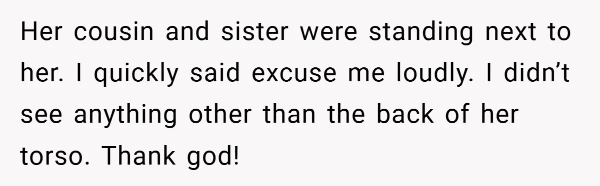 Her cousin and sister were standing next to her. I quickly said excuse me loudly. I didn’t see anything other than the back of her torso. Thank god!