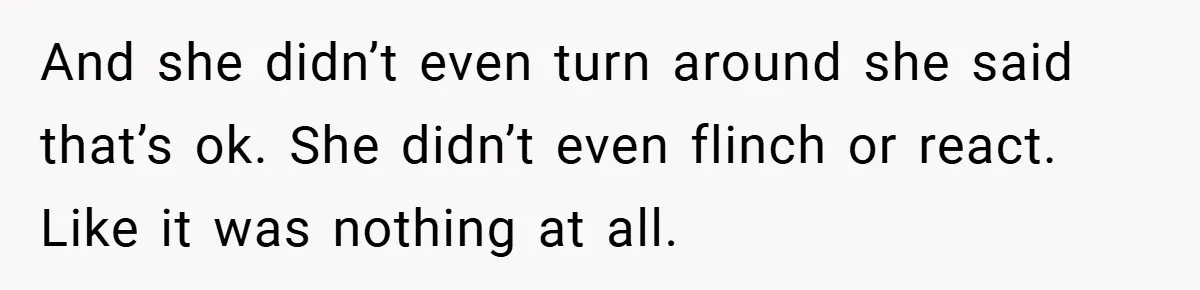 And she didn’t even turn around she said that’s ok. She didn’t even flinch or react. Like it was nothing at all.