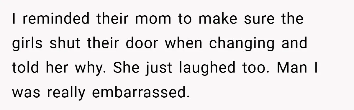 I reminded their mom to make sure the girls shut their door when changing and told her why. She just laughed too. Man I was really embarrassed.