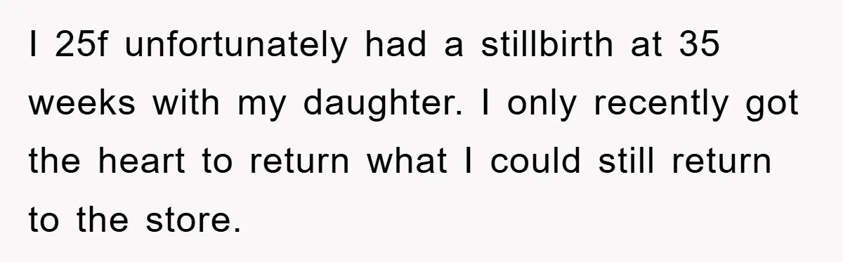I 25f unfortunately had a stillbirth at 35 weeks with my daughter. I only recently got the heart to return what I could still return to the store.