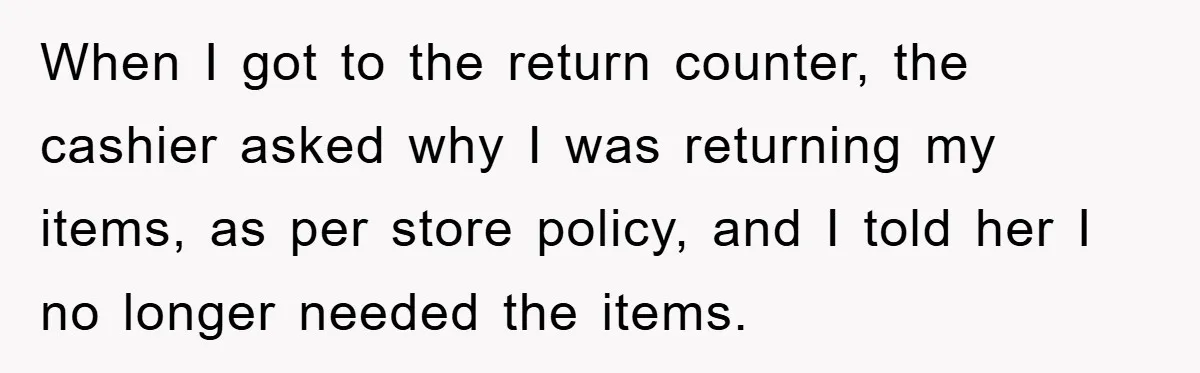 When I got to the return counter, the cashier asked why I was returning my items, as per store policy, and I told her I no longer needed the items.