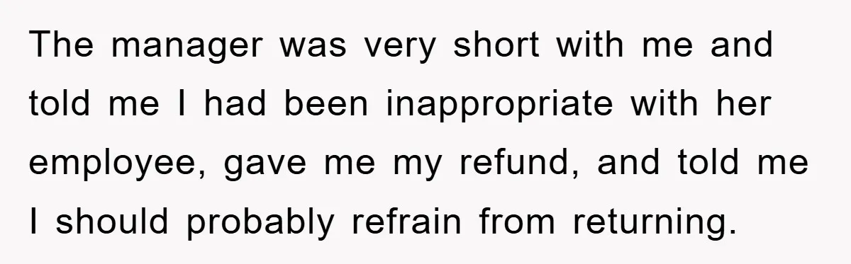 The manager was very short with me and told me I had been inappropriate with her employee, gave me my refund, and told me I should probably refrain from returning.