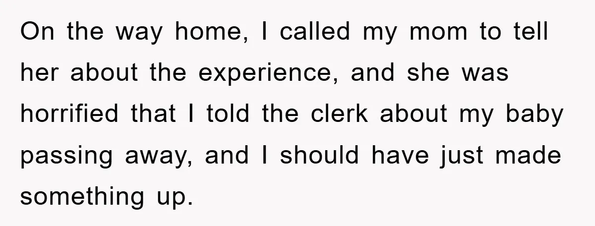 On the way home, I called my mom to tell her about the experience, and she was horrified that I told the clerk about my baby passing away, and I...