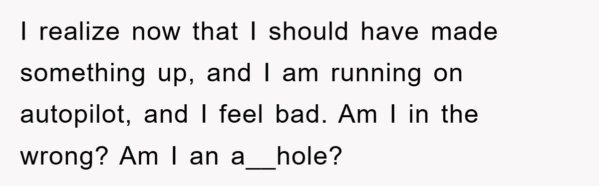 I realize now that I should have made something up, and I am running on autopilot, and I feel bad. Am I in the wrong? Am I an a__hole?