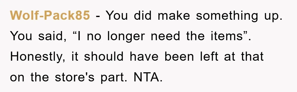 Wolf-Pack85 − You did make something up. You said, “I no longer need the items”. Honestly, it should have been left at that on the store's part. NTA.