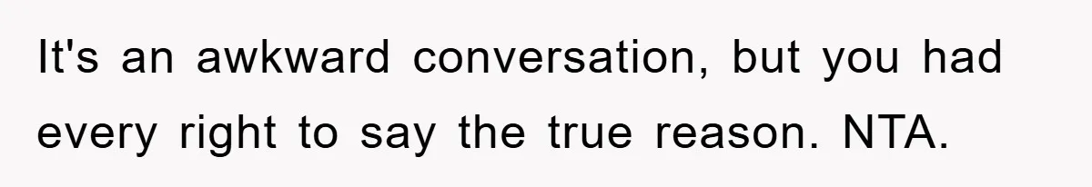 It's an awkward conversation, but you had every right to say the true reason. NTA.