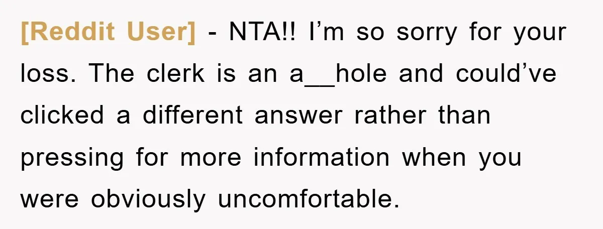 [Reddit User] − NTA!! I’m so sorry for your loss. The clerk is an a__hole and could’ve clicked a different answer rather than pressing for more information when you were...