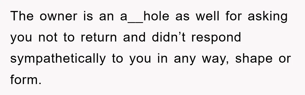 The owner is an a__hole as well for asking you not to return and didn’t respond sympathetically to you in any way, shape or form.