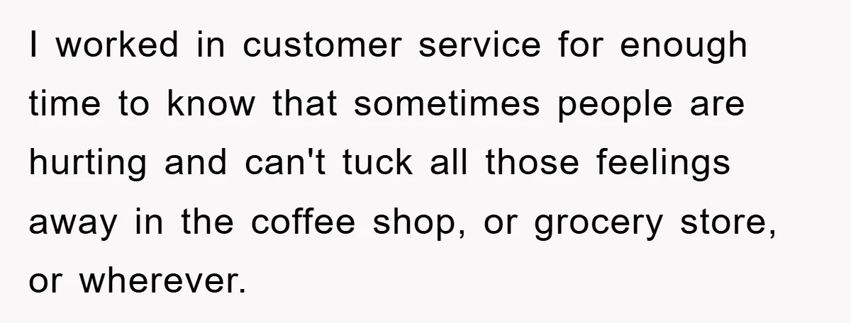 I worked in customer service for enough time to know that sometimes people are hurting and can't tuck all those feelings away in the coffee shop, or grocery store, or...