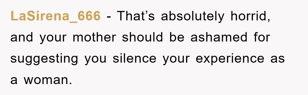 LaSirena_666 − That’s absolutely horrid, and your mother should be ashamed for suggesting you silence your experience as a woman.