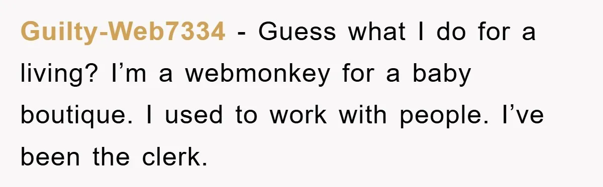 Guilty-Web7334 − Guess what I do for a living? I’m a webmonkey for a baby boutique. I used to work with people. I’ve been the clerk.