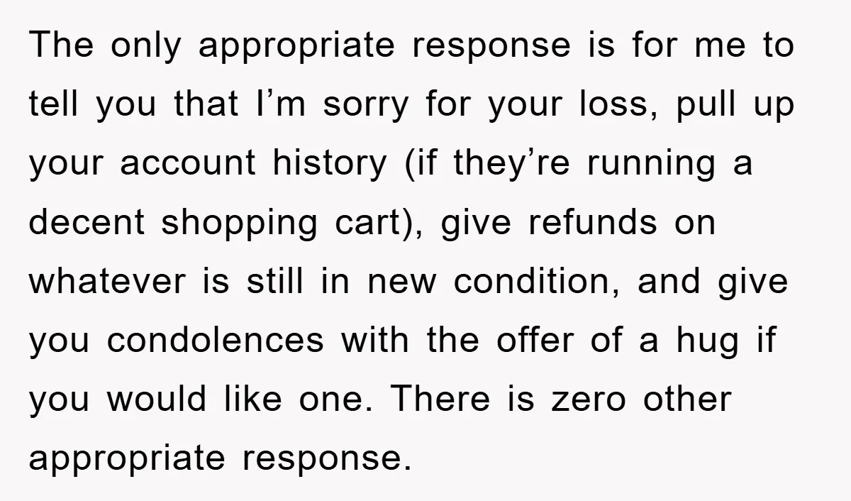 The only appropriate response is for me to tell you that I’m sorry for your loss, pull up your account history (if they’re running a decent shopping cart), give refunds...