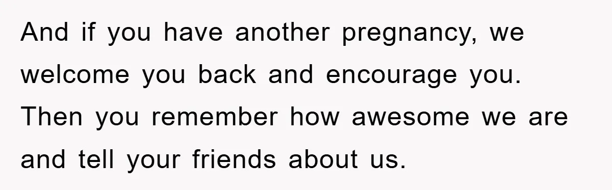 And if you have another pregnancy, we welcome you back and encourage you. Then you remember how awesome we are and tell your friends about us.