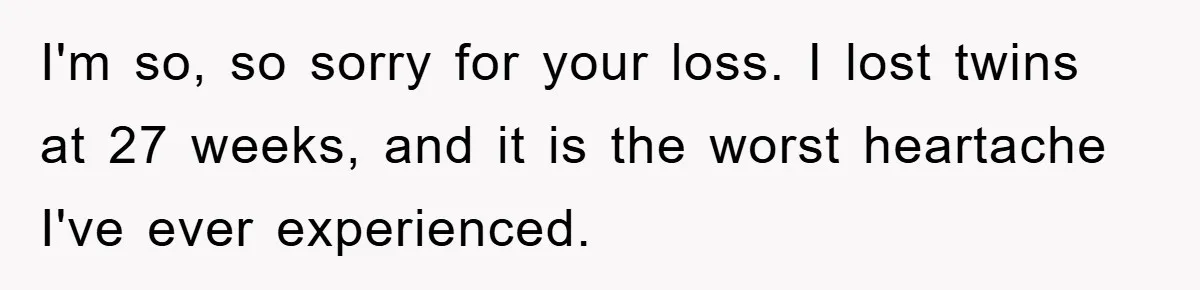 I'm so, so sorry for your loss. I lost twins at 27 weeks, and it is the worst heartache I've ever experienced.