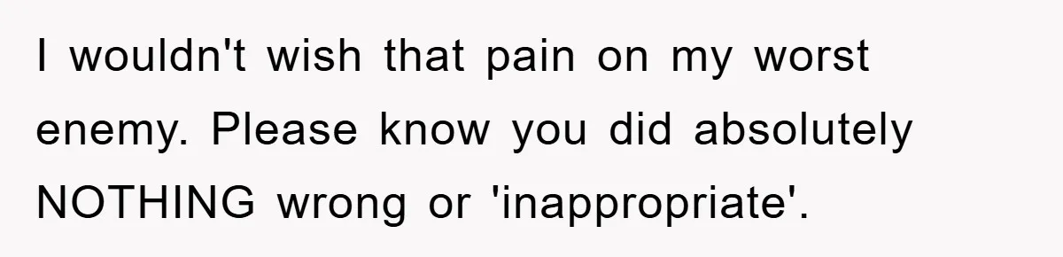 I wouldn't wish that pain on my worst enemy. Please know you did absolutely NOTHING wrong or 'inappropriate'.
