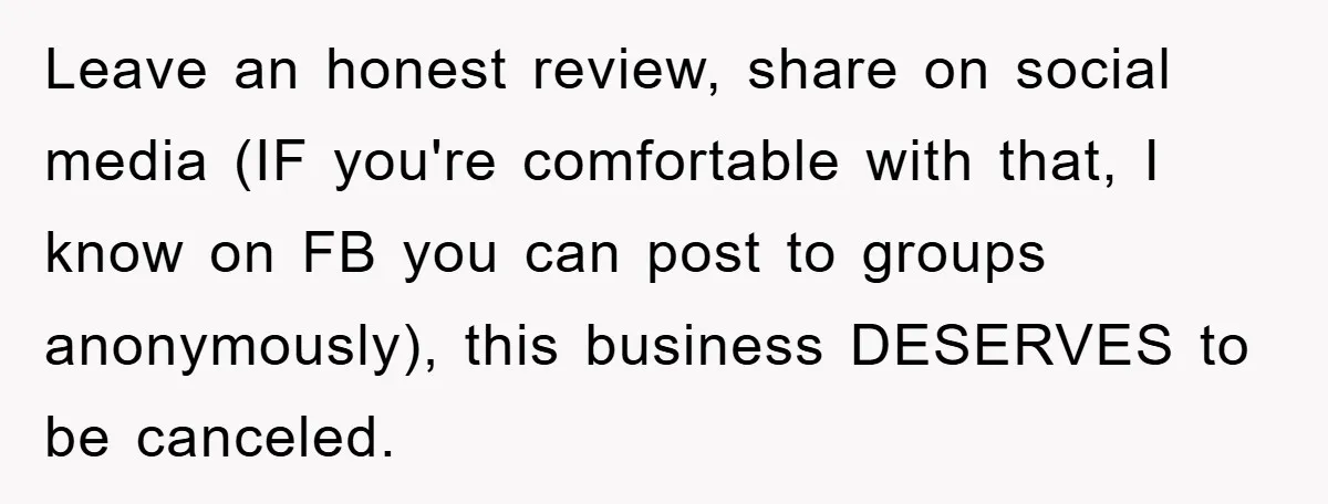 Leave an honest review, share on social media (IF you're comfortable with that, I know on FB you can post to groups anonymously), this business DESERVES to be canceled.