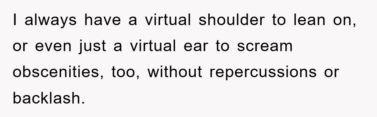 I always have a virtual shoulder to lean on, or even just a virtual ear to scream obscenities, too, without repercussions or backlash.