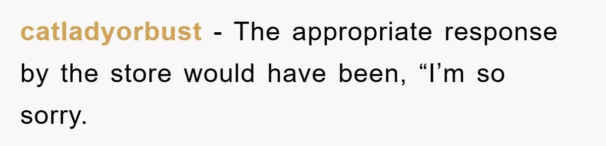 catladyorbust − The appropriate response by the store would have been, “I’m so sorry.