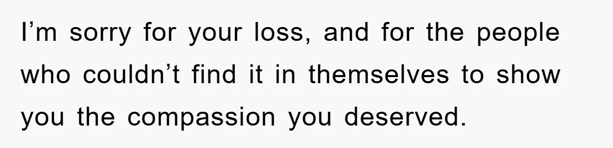 I’m sorry for your loss, and for the people who couldn’t find it in themselves to show you the compassion you deserved.