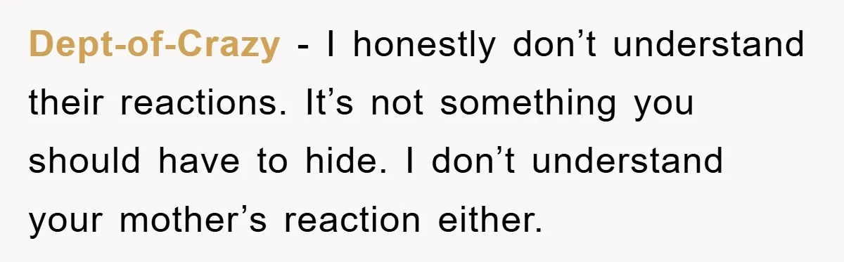 Dept-of-Crazy − I honestly don’t understand their reactions. It’s not something you should have to hide. I don’t understand your mother’s reaction either.