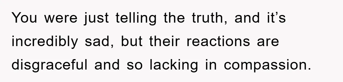 You were just telling the truth, and it’s incredibly sad, but their reactions are disgraceful and so lacking in compassion.