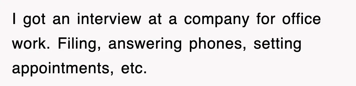 I got an interview at a company for office work. Filing, answering phones, setting appointments, etc.